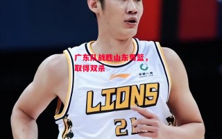 易胜博体育-广东队战胜山东男篮，取得双杀