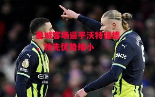 易胜博体育-曼城客场逼平沃特福德，领先优势缩小