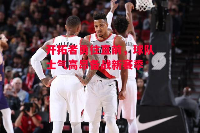 ysbSPORTS-开拓者勇往直前，球队士气高昂备战新赛季-第1张图片-易胜博体育